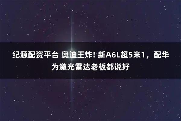 纪源配资平台 奥迪王炸! 新A6L超5米1，配华为激光雷达老板都说好