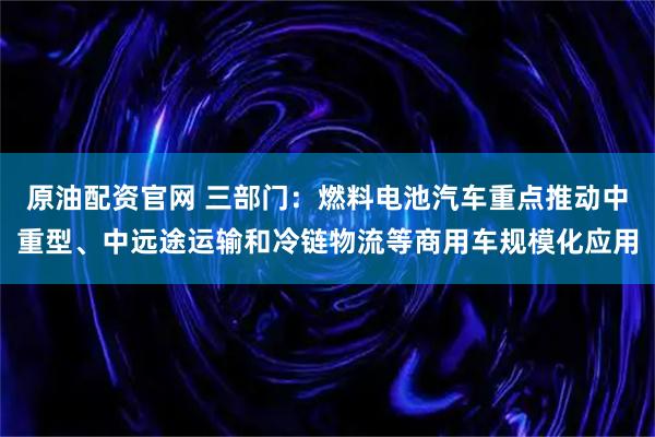 原油配资官网 三部门：燃料电池汽车重点推动中重型、中远途运输和冷链物流等商用车规模化应用