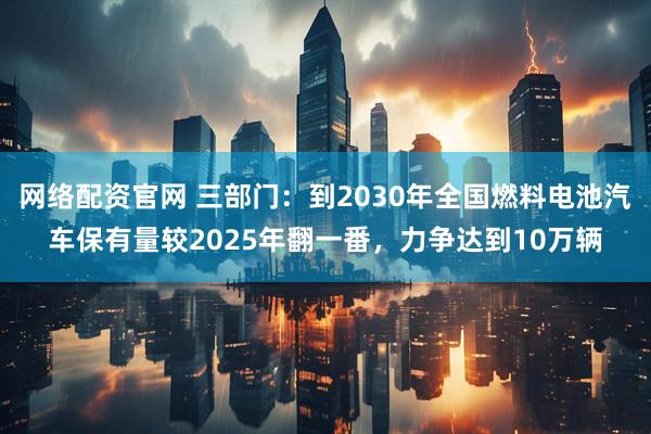 网络配资官网 三部门：到2030年全国燃料电池汽车保有量较2025年翻一番，力争达到10万辆