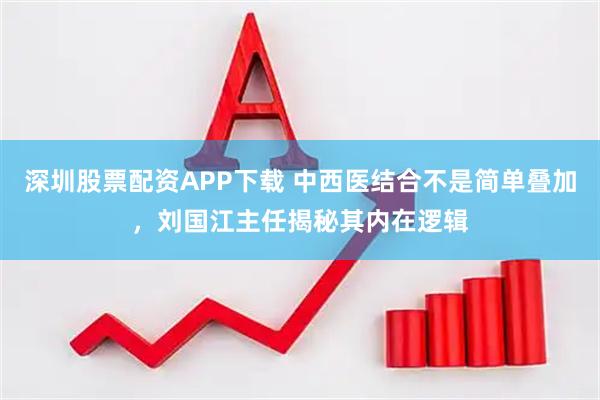 深圳股票配资APP下载 中西医结合不是简单叠加，刘国江主任揭秘其内在逻辑