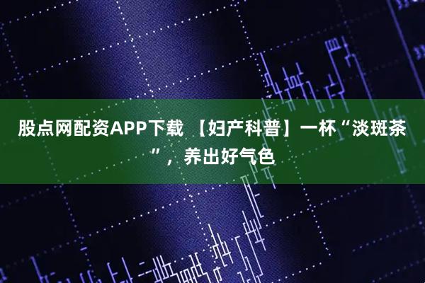 股点网配资APP下载 【妇产科普】一杯“淡斑茶”，养出好气色