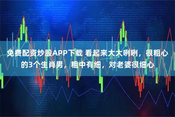 免费配资炒股APP下载 看起来大大咧咧，很粗心的3个生肖男，粗中有细，对老婆很细心