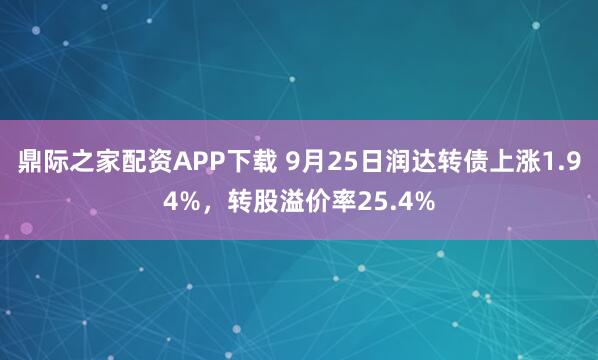 鼎际之家配资APP下载 9月25日润达转债上涨1.94%，转股溢价率25.4%
