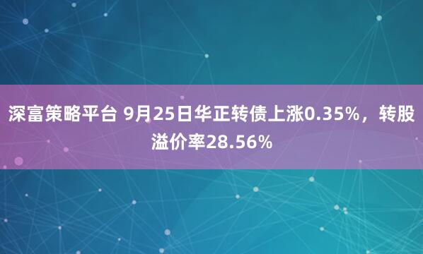 深富策略平台 9月25日华正转债上涨0.35%，转股溢价率28.56%