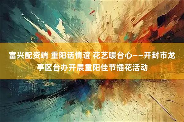 富兴配资端 重阳话情谊 花艺暖台心——开封市龙亭区台办开展重阳佳节插花活动