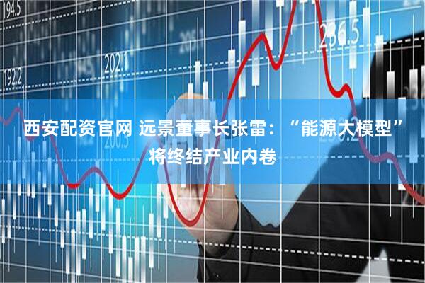 西安配资官网 远景董事长张雷：“能源大模型”将终结产业内卷