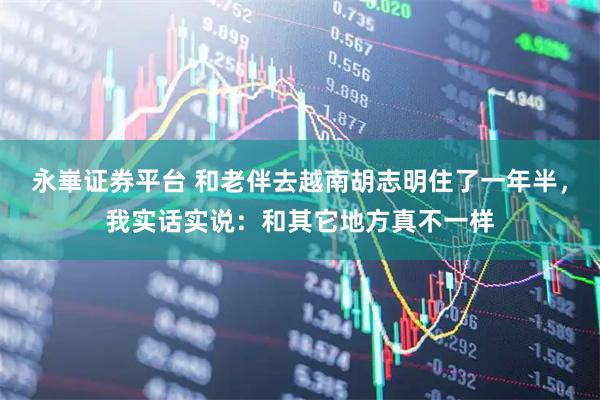 永崋证券平台 和老伴去越南胡志明住了一年半，我实话实说：和其它地方真不一样