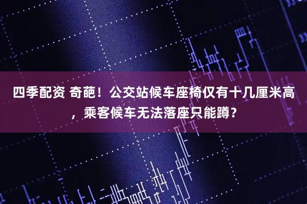 四季配资 奇葩！公交站候车座椅仅有十几厘米高，乘客候车无法落座只能蹲？