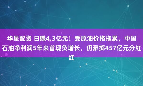 华星配资 日赚4.3亿元！受原油价格拖累，中国石油净利润5年来首现负增长，仍豪掷457亿元分红