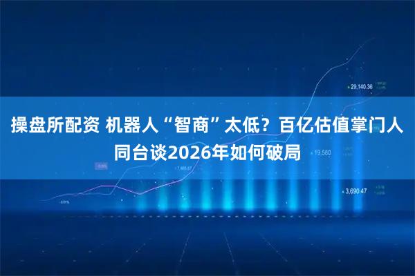 操盘所配资 机器人“智商”太低？百亿估值掌门人同台谈2026年如何破局