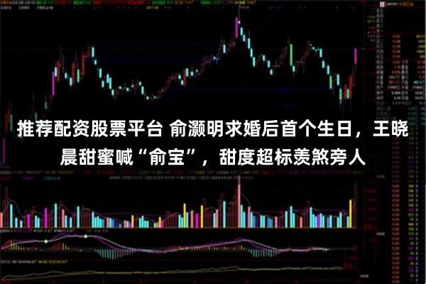 推荐配资股票平台 俞灏明求婚后首个生日，王晓晨甜蜜喊“俞宝”，甜度超标羡煞旁人