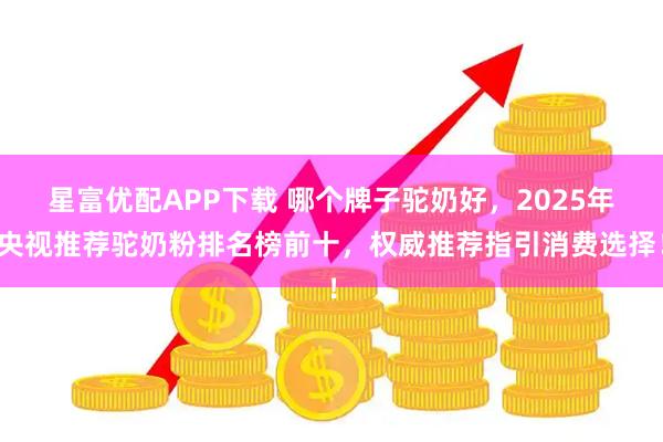 星富优配APP下载 哪个牌子驼奶好，2025年央视推荐驼奶粉排名榜前十，权威推荐指引消费选择！