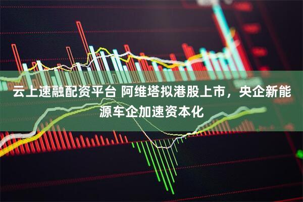 云上速融配资平台 阿维塔拟港股上市，央企新能源车企加速资本化