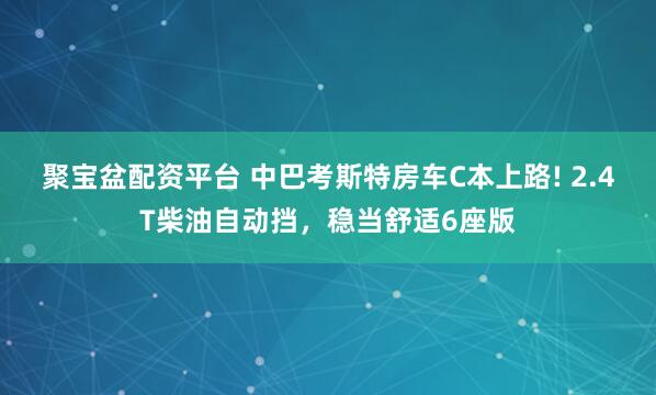 聚宝盆配资平台 中巴考斯特房车C本上路! 2.4T柴油自动挡，稳当舒适6座版