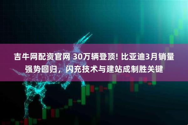 吉牛网配资官网 30万辆登顶! 比亚迪3月销量强势回归，闪充技术与建站成制胜关键