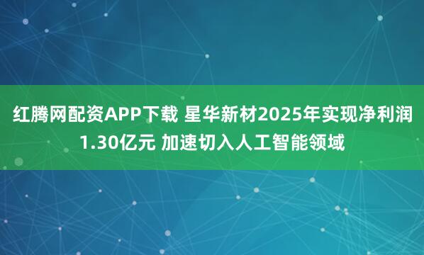 红腾网配资APP下载 星华新材2025年实现净利润1.30亿元 加速切入人工智能领域