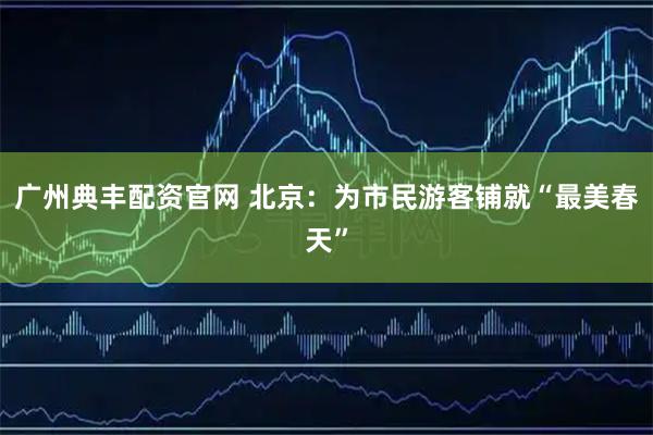 广州典丰配资官网 北京：为市民游客铺就“最美春天”