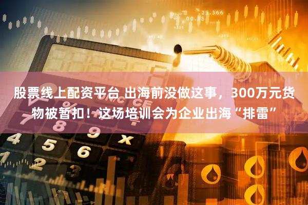 股票线上配资平台 出海前没做这事，300万元货物被暂扣！这场培训会为企业出海“排雷”