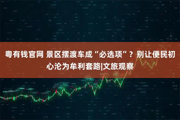 粤有钱官网 景区摆渡车成“必选项”？别让便民初心沦为牟利套路|文旅观察