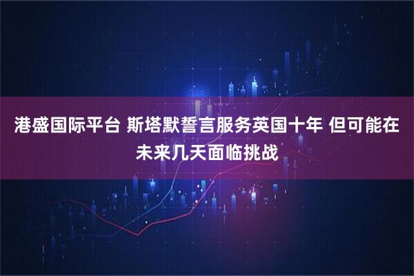 港盛国际平台 斯塔默誓言服务英国十年 但可能在未来几天面临挑战