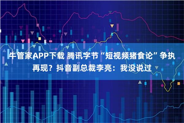 牛管家APP下载 腾讯字节“短视频猪食论”争执再现？抖音副总裁李亮：我没说过