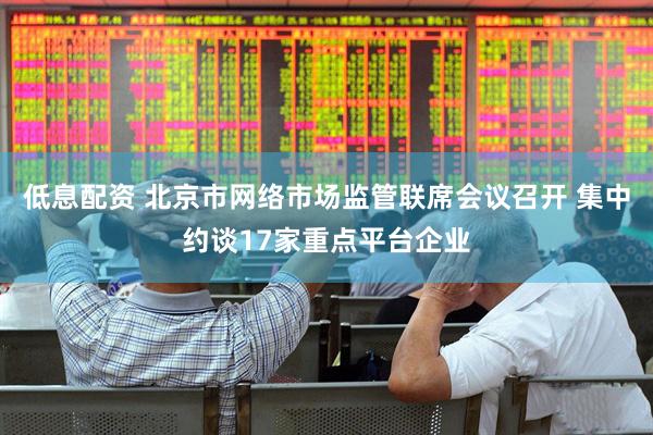 低息配资 北京市网络市场监管联席会议召开 集中约谈17家重点平台企业